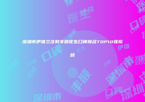 深圳市伊维兰注射丰颞医生口碑排名TOP10强揭晓