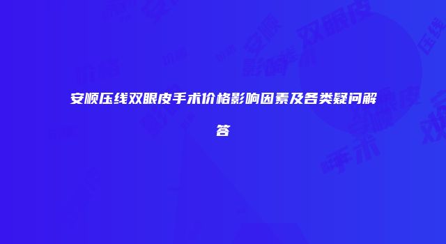 安顺压线双眼皮手术价格影响因素及各类疑问解答
