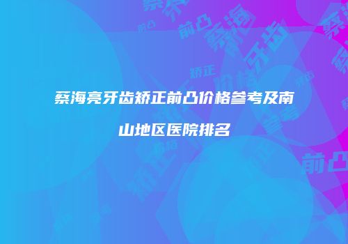 蔡海亮牙齿矫正前凸价格参考及南山地区医院排名