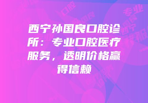 西宁孙国良口腔诊所：专业口腔医疗服务，透明价格赢得信赖