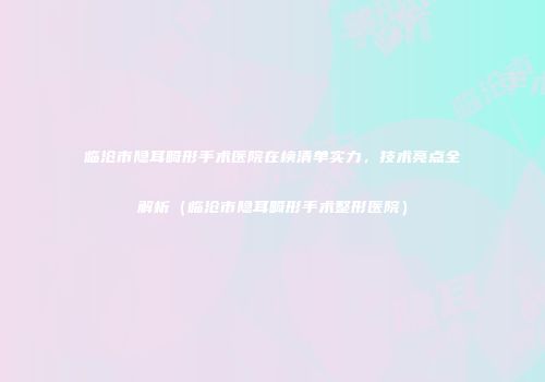 临沧市隐耳畸形手术医院在榜清单实力，技术亮点全解析（临沧市隐耳畸形手术整形医院）