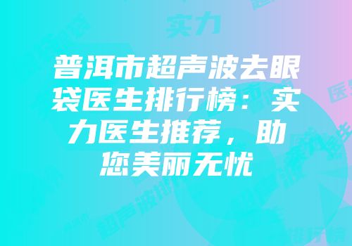 普洱市超声波去眼袋医生排行榜：实力医生推荐，助您美丽无忧