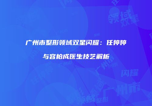 广州市整形领域双星闪耀：任婷婷与容柏成医生技艺解析