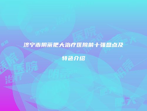 济宁市阴蒂肥大治疗医院前十强盘点及特色介绍