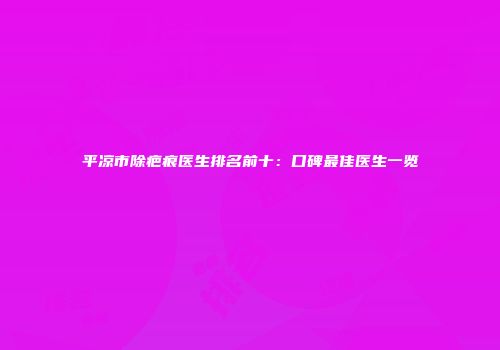 平凉市除疤痕医生排名前十：口碑最佳医生一览