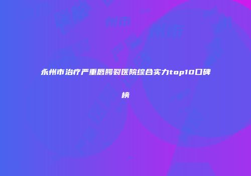 永州市治疗严重唇腭裂医院综合实力top10口碑榜