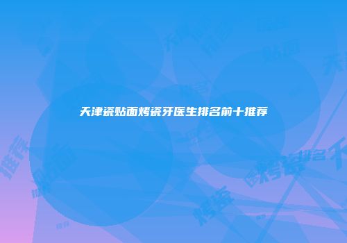 天津瓷贴面烤瓷牙医生排名前十推荐