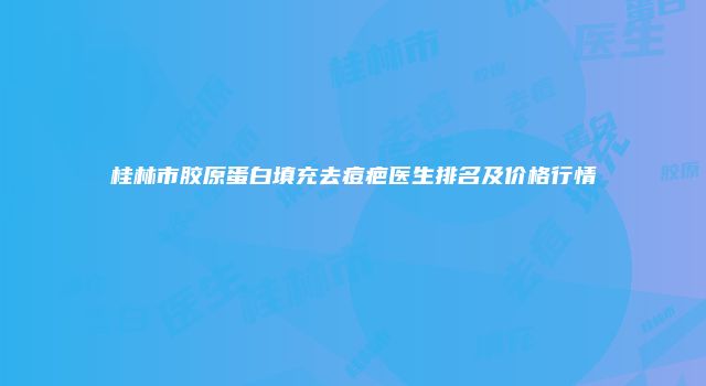 桂林市胶原蛋白填充去痘疤医生排名及价格行情