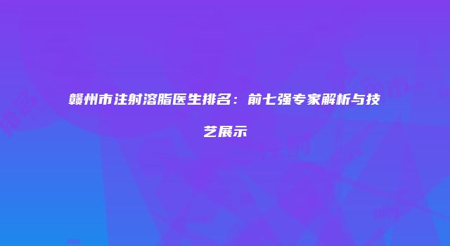 赣州市注射溶脂医生排名：前七强专家解析与技艺展示