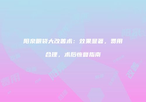 阳泉眼袋大改善术：效果显著，费用合理，术后恢复指南