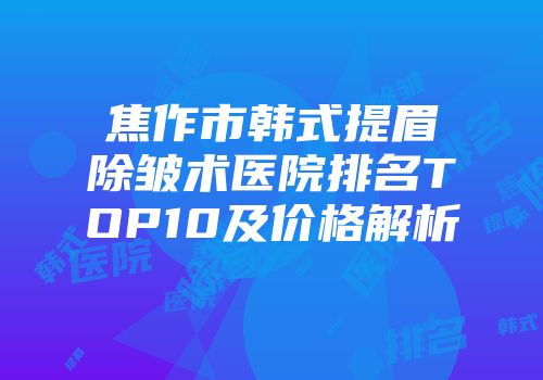 焦作市韩式提眉除皱术医院排名TOP10及价格解析