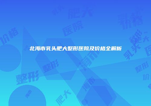 北海市乳头肥大整形医院及价格全解析