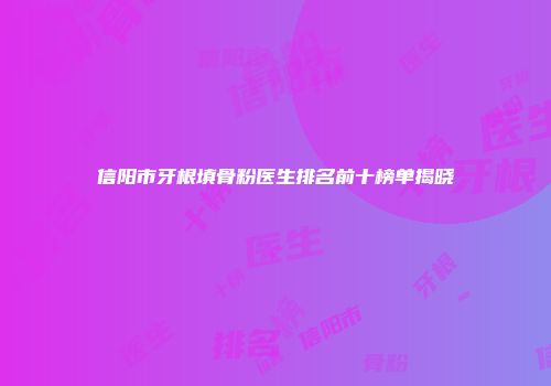 信阳市牙根填骨粉医生排名前十榜单揭晓