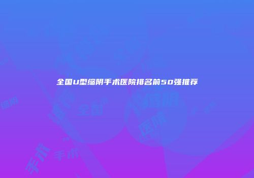 全国U型缩阴手术医院排名前50强推荐
