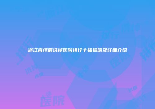 浙江省绣眉洗掉医院排行十强揭晓及详细介绍