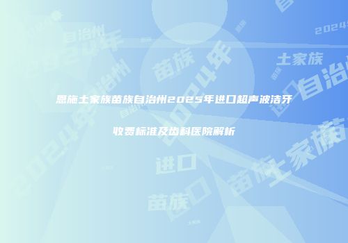 恩施土家族苗族自治州2025年进口超声波洁牙收费标准及齿科医院解析