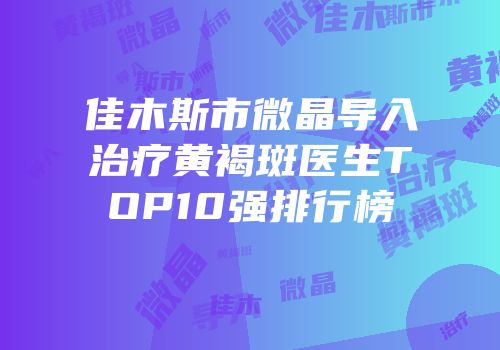 佳木斯市微晶导入治疗黄褐斑医生TOP10强排行榜