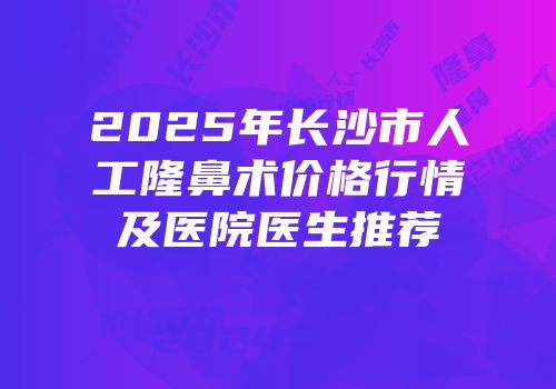 2025年长沙市人工隆鼻术价格行情及医院医生推荐