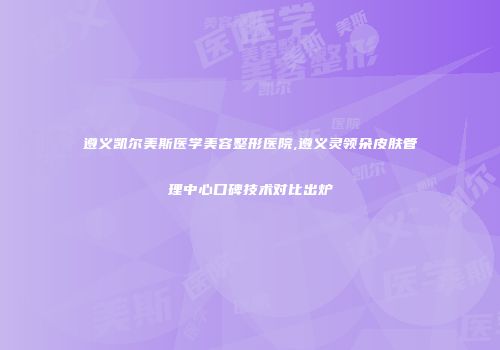 遵义凯尔美斯医学美容整形医院,遵义灵领朵皮肤管理中心口碑技术对比出炉