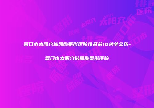 营口市太阳穴玻尿酸整形医院排名前10榜单公布-营口市太阳穴玻尿酸整形医院