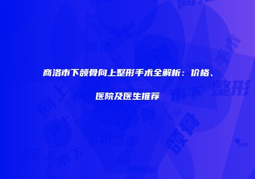 商洛市下颌骨向上整形手术全解析：价格、医院及医生推荐