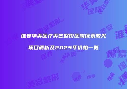 淮安华美医疗美容整形医院像素激光项目解析及2025年价格一览