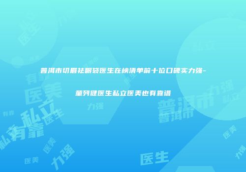 普洱市切眉祛眼袋医生在榜清单前十位口碑实力强-童列健医生私立医美也有靠谱