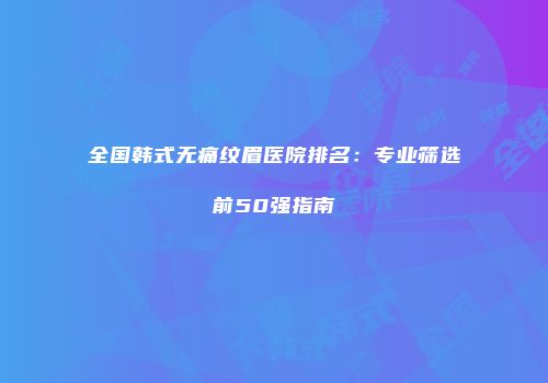 全国韩式无痛纹眉医院排名：专业筛选前50强指南