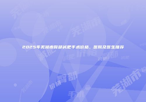 2025年芜湖市臀部减肥手术价格、医院及医生推荐