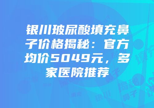 银川玻尿酸填充鼻子价格揭秘：官方均价5049元，多家医院推荐