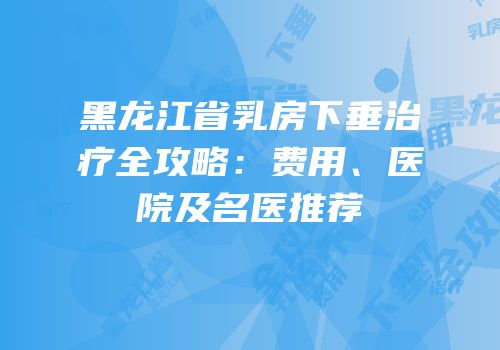 黑龙江省乳房下垂治疗全攻略：费用、医院及名医推荐