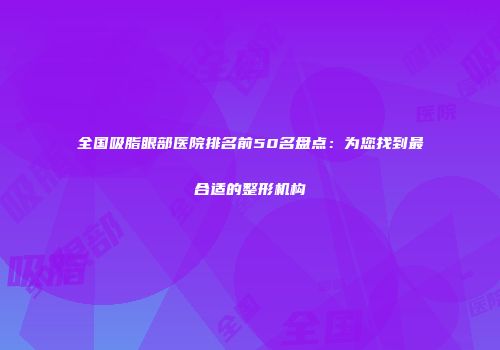 全国吸脂眼部医院排名前50名盘点：为您找到最合适的整形机构