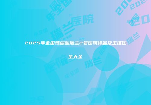 2025年全国玻尿酸瑞兰2号医院排名及主推医生大全