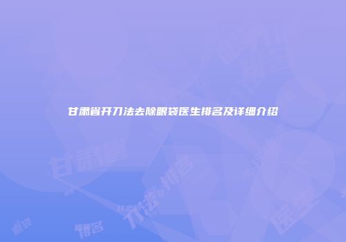 甘肃省开刀法去除眼袋医生排名及详细介绍
