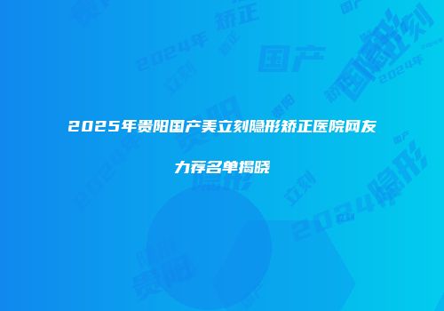 2025年贵阳国产美立刻隐形矫正医院网友力荐名单揭晓