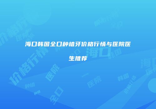 海口韩国全口种植牙价格行情与医院医生推荐