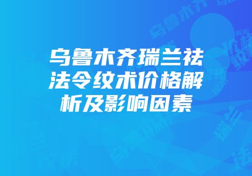 乌鲁木齐瑞兰祛法令纹术价格解析及影响因素