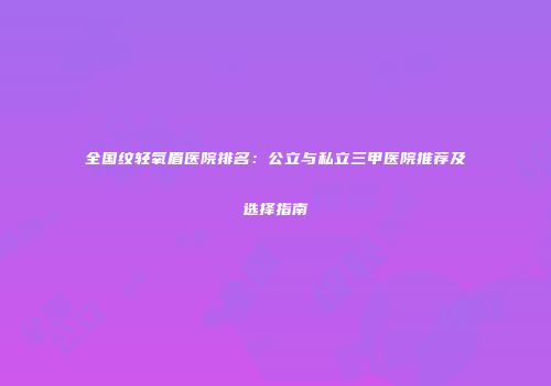 全国纹轻氧眉医院排名：公立与私立三甲医院推荐及选择指南