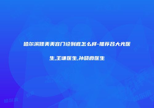 哈尔滨臻美美容门诊到底怎么样-推荐吕大光医生,王谦医生,孙晓霞医生
