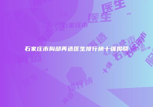 石家庄市胸部再造医生排行榜十强揭晓