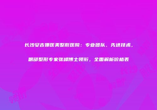 长沙安吉娜医美整形医院：专业团队、先进技术，眼部整形专家张峰博士领衔，全面解析价格表