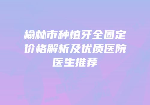 榆林市种植牙全固定价格解析及优质医院医生推荐