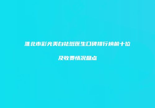 淮北市彩光美白祛斑医生口碑排行榜前十位及收费情况盘点