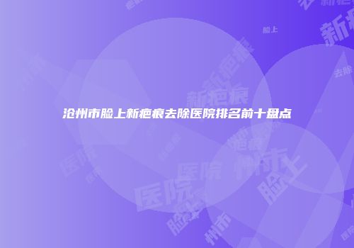 沧州市脸上新疤痕去除医院排名前十盘点