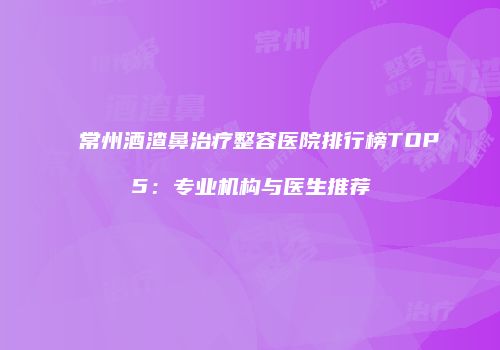 常州酒渣鼻治疗整容医院排行榜TOP5：专业机构与医生推荐