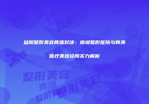 益阳整形美容两强对决：南湖整形医院与韩美医疗美容诊所实力解析