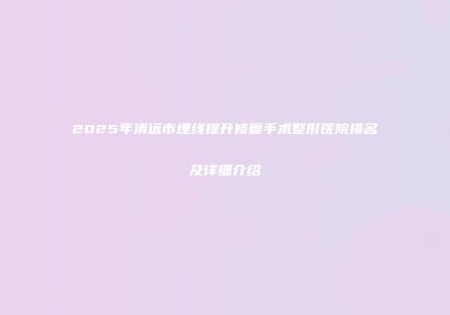 2025年清远市埋线提升修复手术整形医院排名及详细介绍