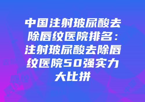中国注射玻尿酸去除唇纹医院排名：注射玻尿酸去除唇纹医院50强实力大比拼