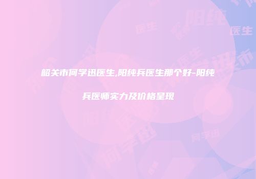 韶关市何学迅医生,阳纯兵医生那个好-阳纯兵医师实力及价格呈现