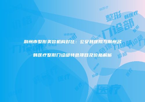 荆州市整形美容机构对比：公安县医院与荆州名韩医疗整形门诊部特色项目及价格解析